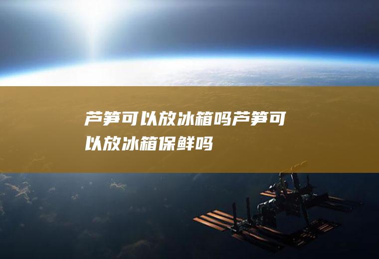 芦笋可以放冰箱吗(芦笋可以放冰箱保鲜吗)