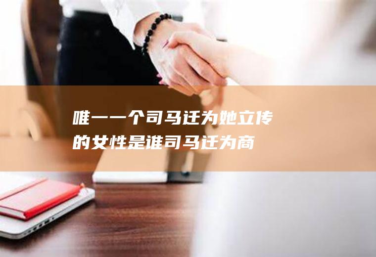 唯一一个司马迁为她立传的女性是谁(司马迁为商人立传)