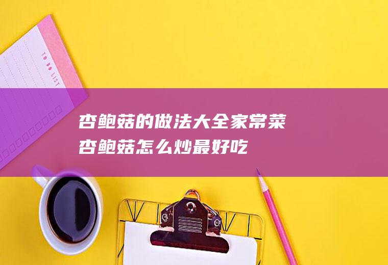 杏鲍菇的做法大全家常菜(杏鲍菇怎么炒最好吃)