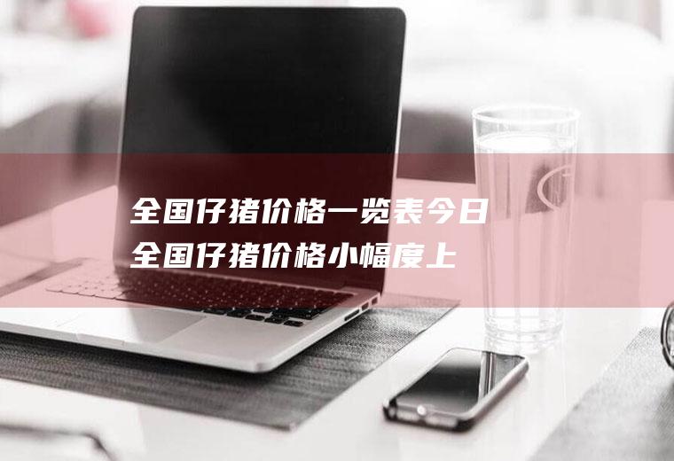 全国仔猪价格一览表：今日全国仔猪价格小幅度上涨