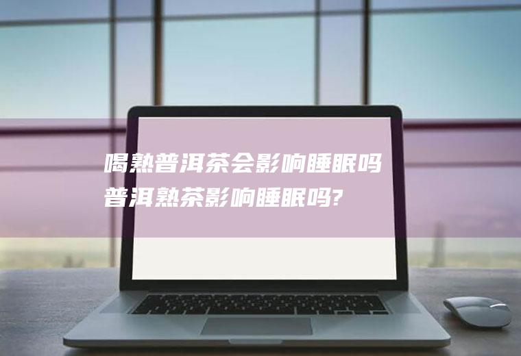喝熟普洱茶会影响睡眠吗,普洱熟茶影响睡眠吗?