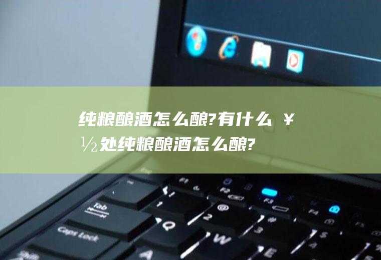 纯粮酿酒怎么酿?有什么好处(纯粮酿酒怎么酿?有什么作用)