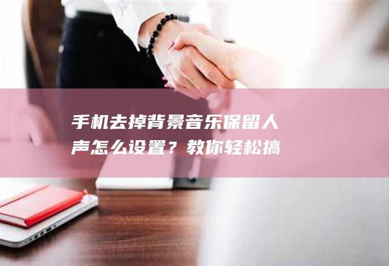 手机去掉背景音乐保留人声怎么设置？教你轻松搞定,超好用!