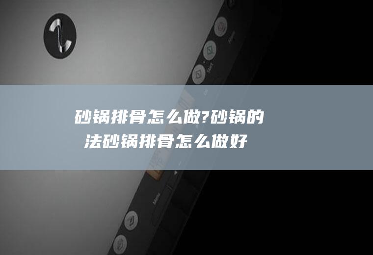 砂锅排骨怎么做?砂锅的做法(砂锅排骨怎么做好吃又简单)