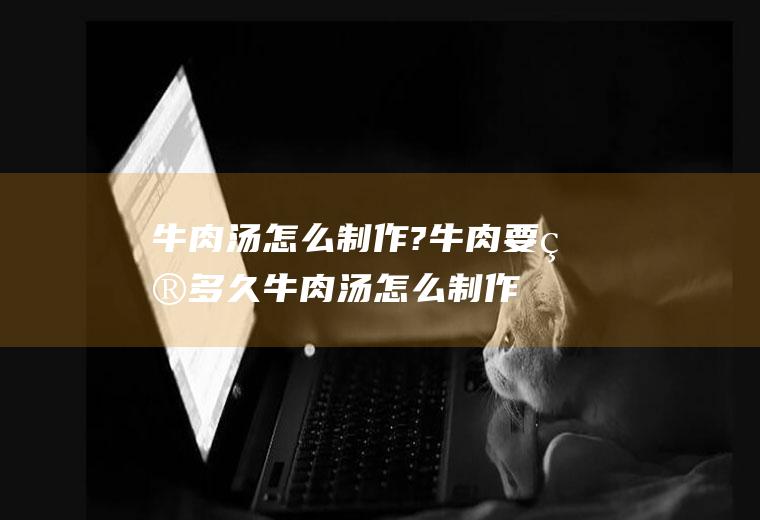 牛肉汤怎么制作?牛肉要煮多久(牛肉汤怎么制作?牛肉要去皮吗)