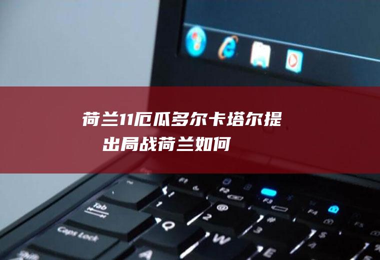 荷兰1:1厄瓜多尔卡塔尔提前出局(战荷兰如何自救)