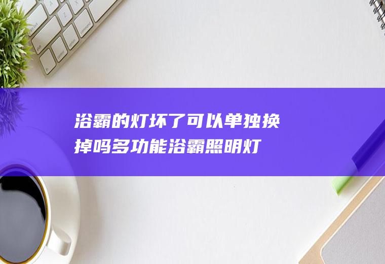 浴霸的灯坏了可以单独换掉吗(多功能浴霸照明灯坏了怎么换)