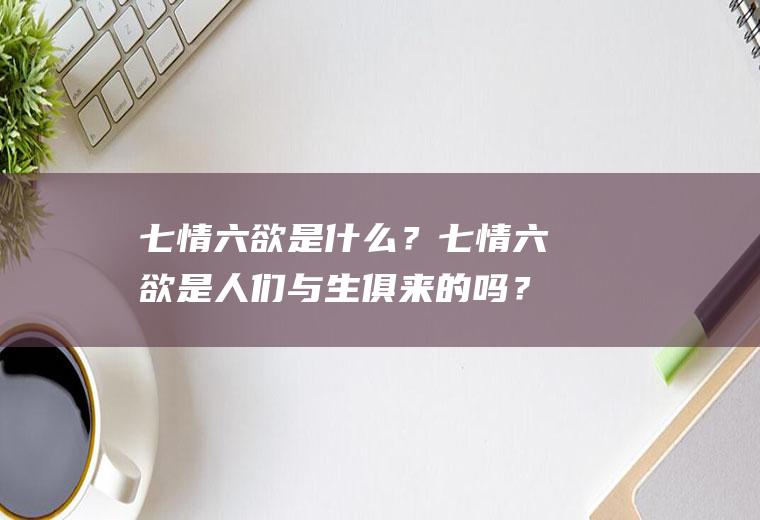 七情六欲是什么？七情六欲是人们与生俱来的吗？