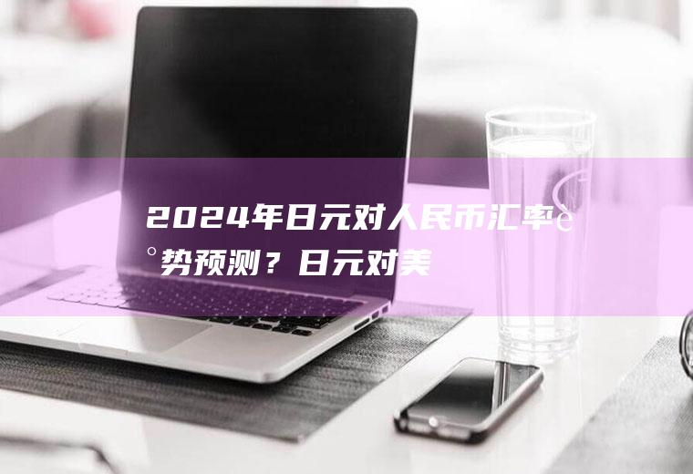 2024年日元对人民币汇率走势预测？日元对美元汇率今日汇率多少？