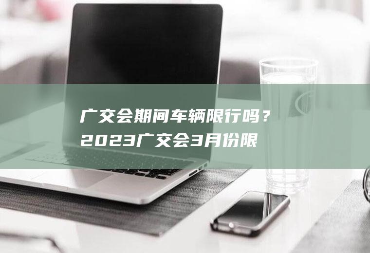 广交会期间车辆限行吗？2023广交会3月份限行吗？
