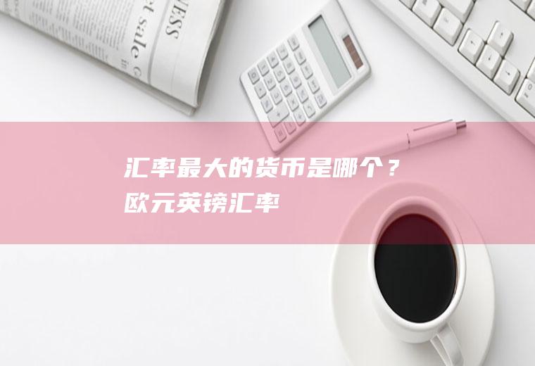 汇率最大的货币是哪个？欧元英镑汇率