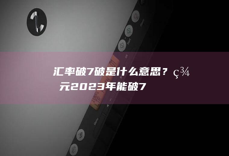 汇率破7破是什么意思？美元2023年能破7.3吗？