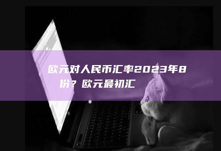 欧元对人民币汇率2023年8月份？欧元最初汇率？