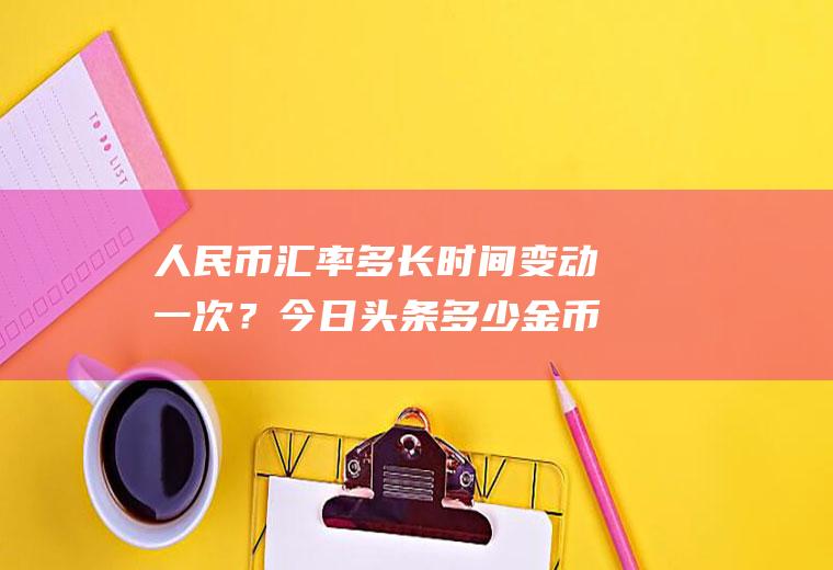人民币汇率多长时间变动一次？今日头条多少金币等于一块钱？