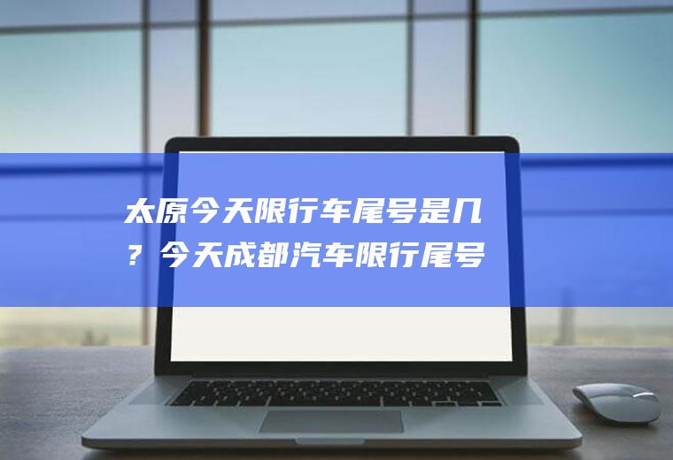太原今天限行车尾号是几？今天成都汽车限行尾号多少？