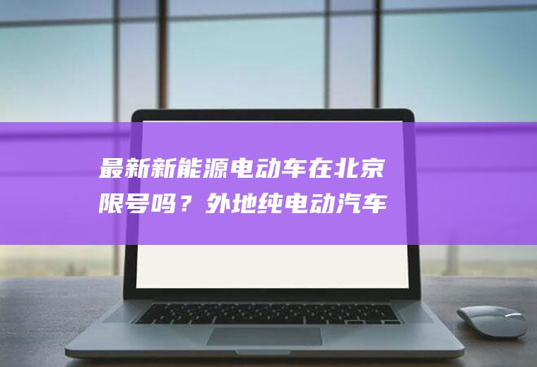 最新新能源电动车在北京限号吗？外地纯电动汽车进京最新规定？