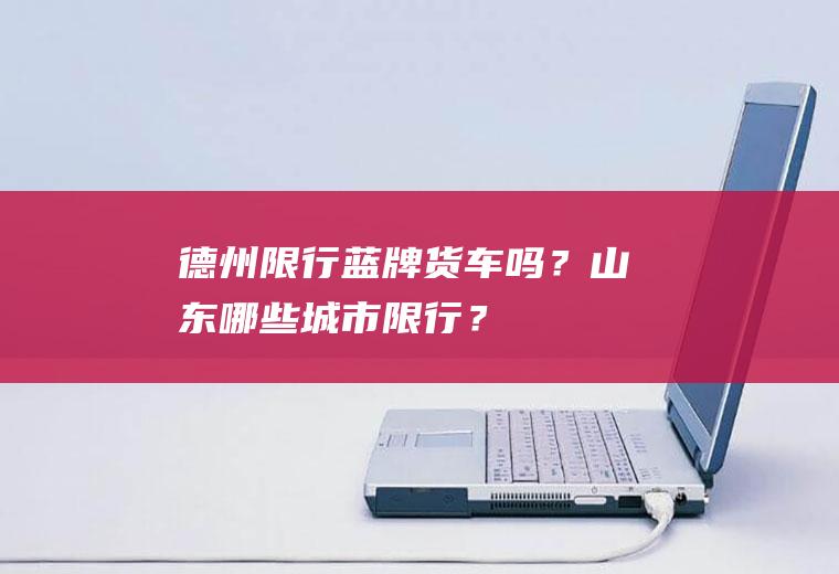 德州限行蓝牌货车吗？山东哪些城市限行？