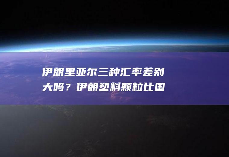 伊朗里亚尔三种汇率差别大吗？伊朗塑料颗粒比国内便宜吗？