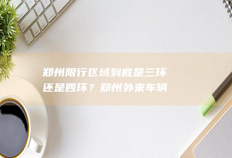 郑州限行区域到底是三环还是四环？郑州外来车辆限号最新规定？
