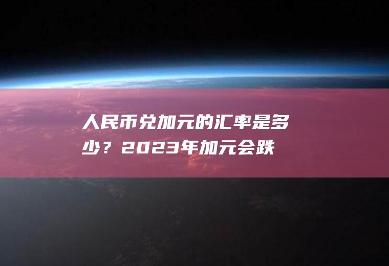 人民币兑加元的汇率是多少？2023年加元会跌到5以内吗？