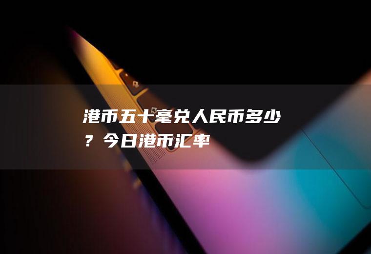 港币五十毫兑人民币多少？今日港币汇率
