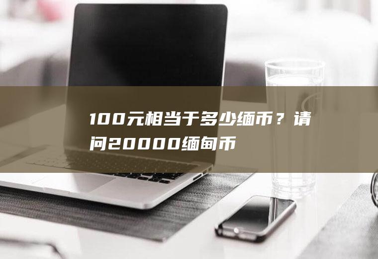 100元相当于多少缅币？请问20000缅甸币能换多少人民币？