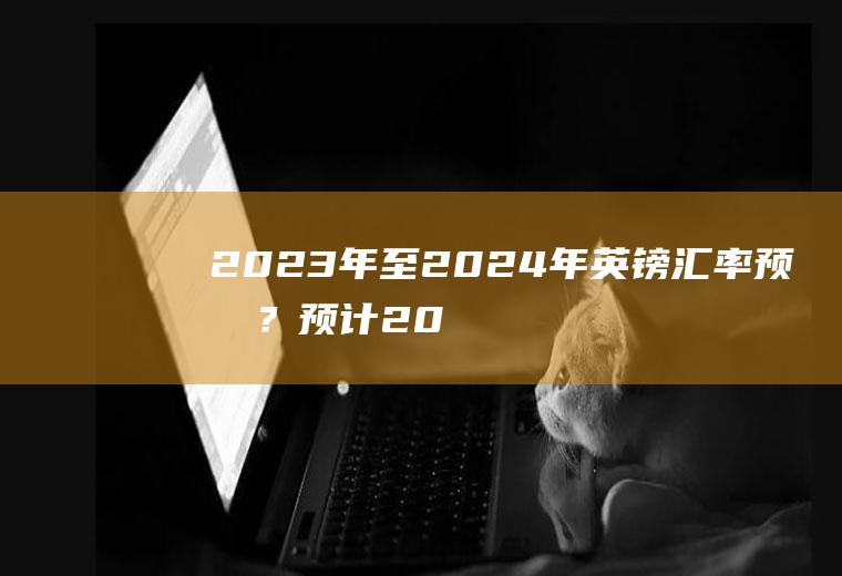 2023年至2024年英镑汇率预测？预计2023年人民币兑美元汇率？