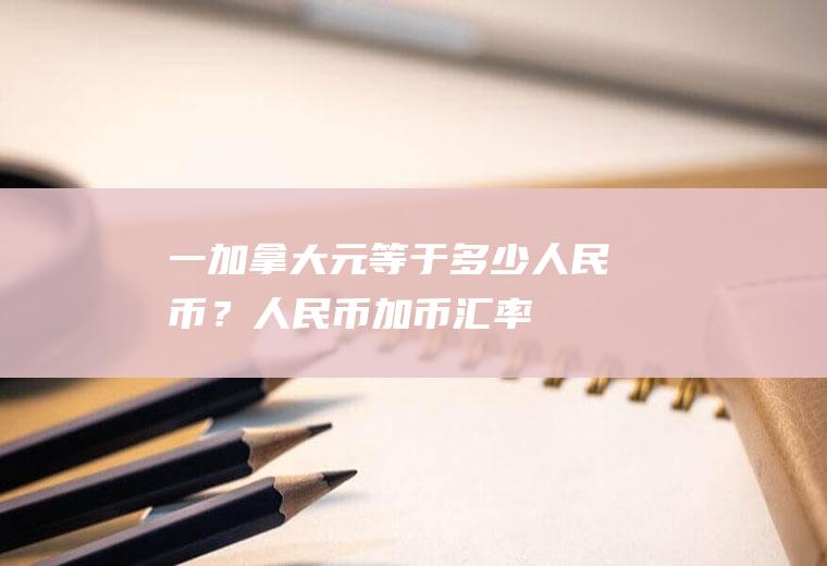 一加拿大元等于多少人民币？人民币加币汇率