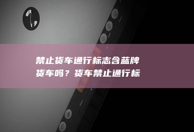 禁止货车通行标志含蓝牌货车吗？货车禁止通行标志包括面包车吗？