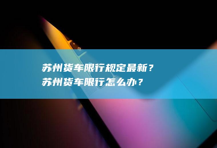 苏州货车限行规定最新？苏州货车限行怎么办？