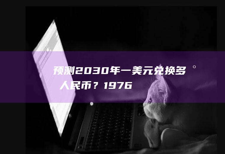 预测2030年一美元兑换多少人民币？1976年1美元能换多少人民币？