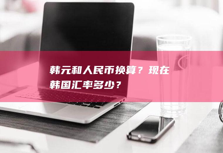 韩元和人民币换算？现在韩国汇率多少？