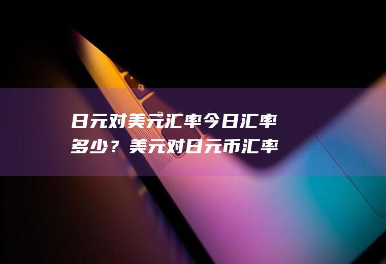 日元对美元汇率今日汇率多少？美元对日元币汇率是多少？