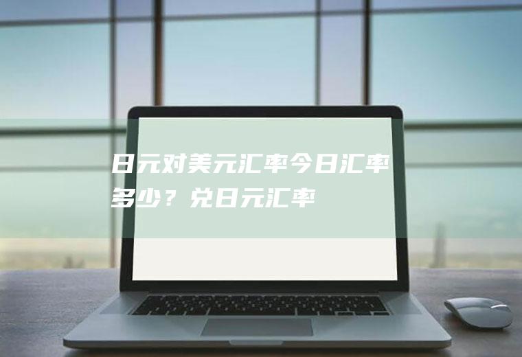 日元对美元汇率今日汇率多少？兑日元汇率