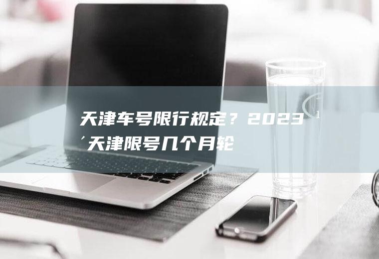 天津车号限行规定？2023年天津限号几个月轮换？