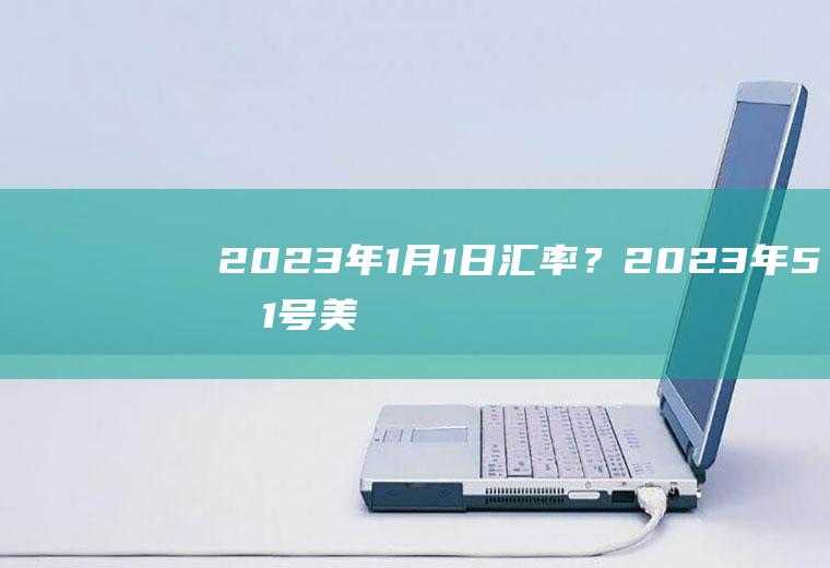 2023年1月1日汇率？2023年5月1号美元兑人民币汇率？
