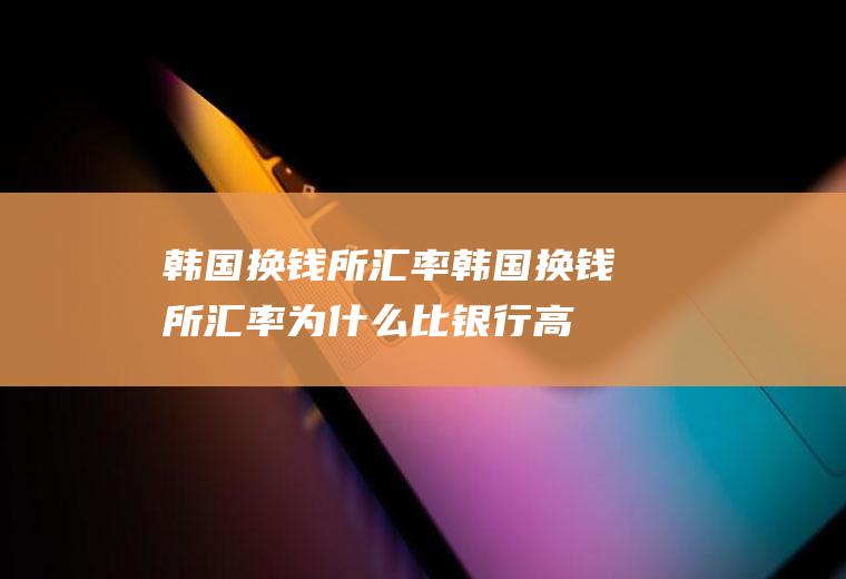 韩国换钱所汇率韩国换钱所汇率为什么比银行高