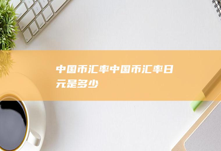 中国币汇率中国币汇率日元是多少