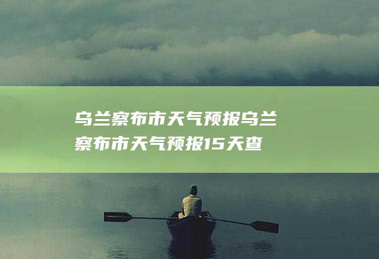 乌兰察布市天气预报乌兰察布市天气预报15天查询百度