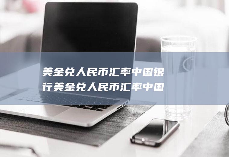美金兑人民币汇率中国银行美金兑人民币汇率中国银行中间价
