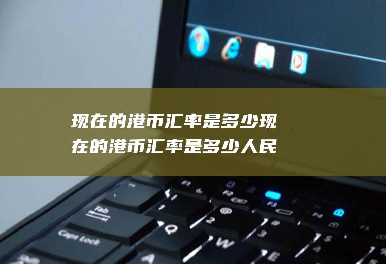现在的港币汇率是多少现在的港币汇率是多少人民币
