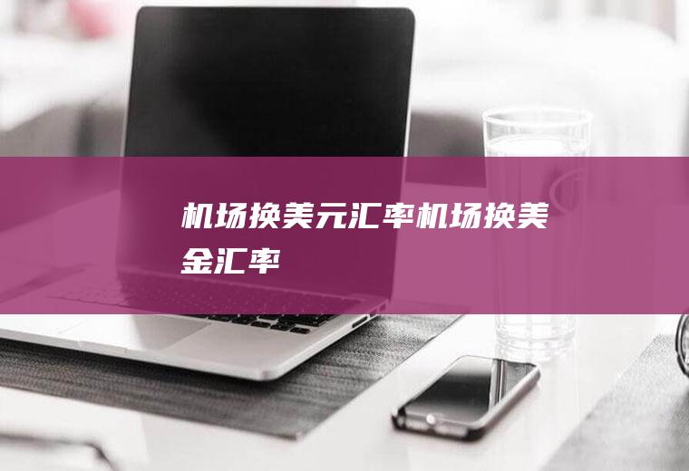 机场换美元汇率机场换美金汇率
