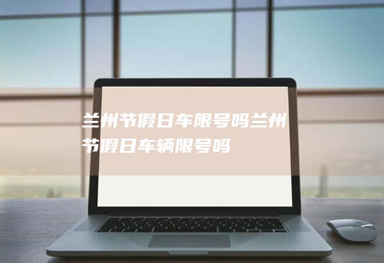 兰州节假日车限号吗兰州节假日车辆限号吗