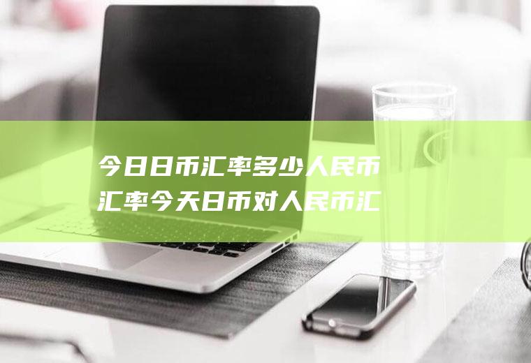 今日日币汇率多少人民币汇率今天日币对人民币汇率是多少