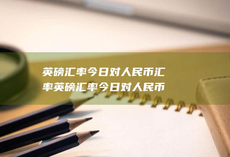 英磅汇率今日对人民币汇率英磅汇率今日对人民币汇率是多少