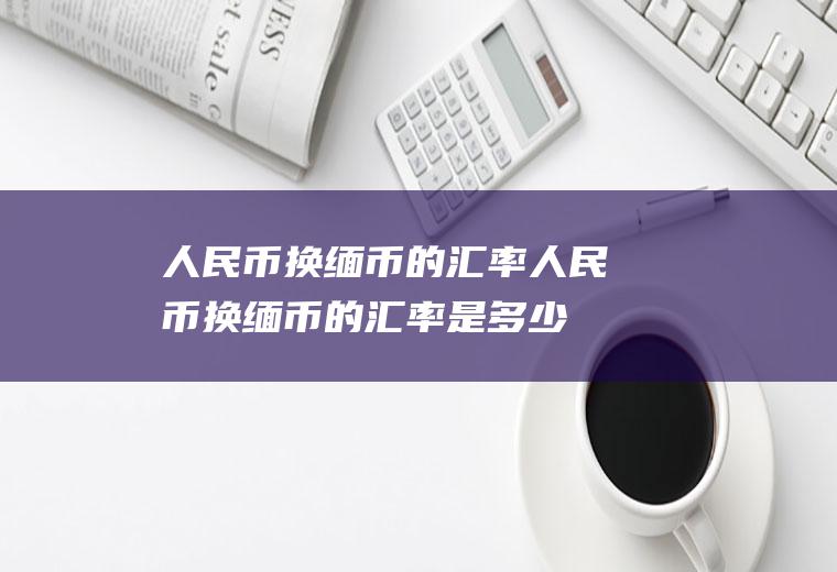 人民币换缅币的汇率人民币换缅币的汇率是多少