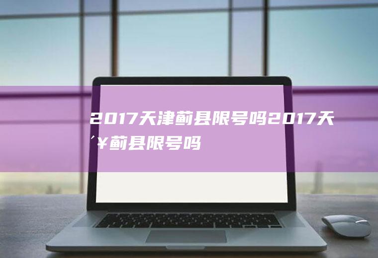 2017天津蓟县限号吗2017天津蓟县限号吗今天