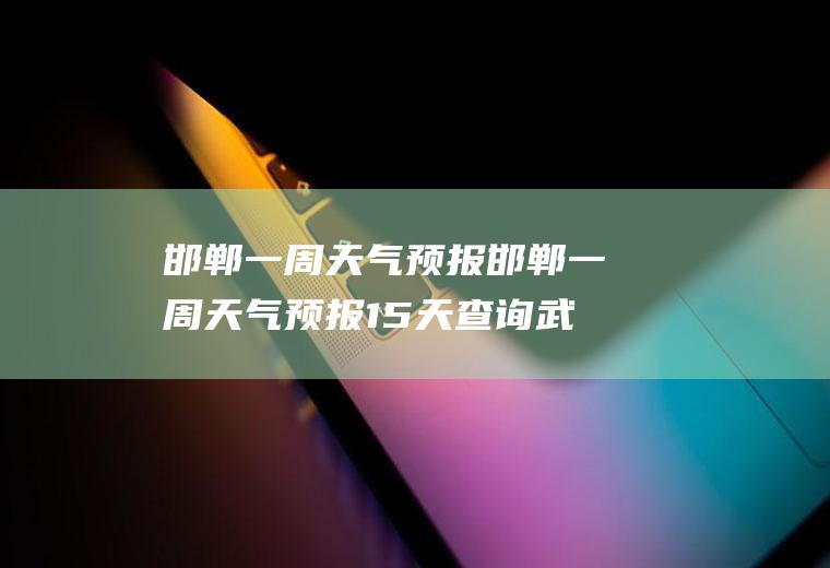 邯郸一周天气预报邯郸一周天气预报15天查询武安