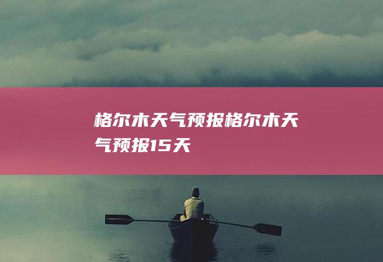 格尔木天气预报格尔木天气预报15天