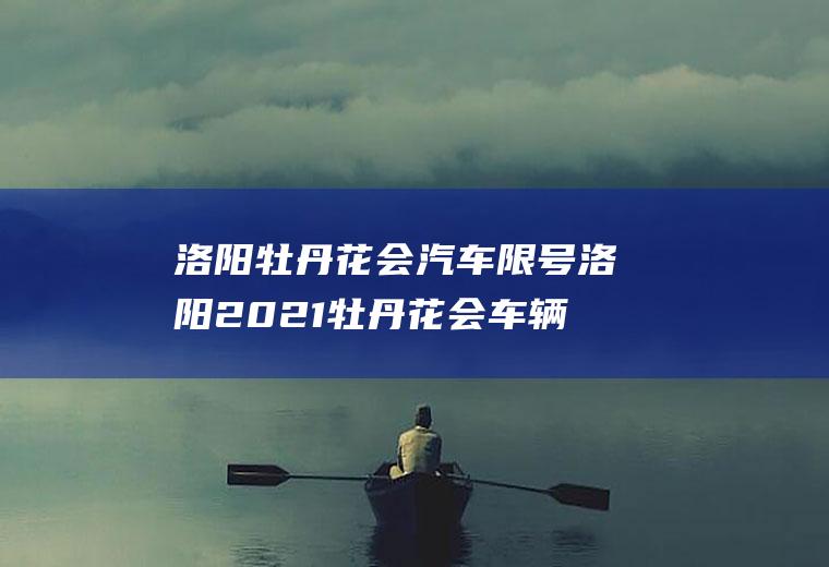 洛阳牡丹花会汽车限号洛阳2021牡丹花会车辆限号